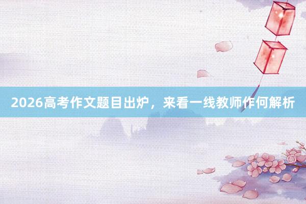 2026高考作文题目出炉，来看一线教师作何解析