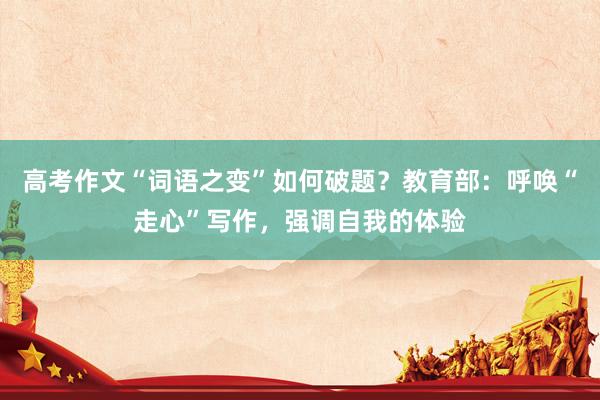 高考作文“词语之变”如何破题？教育部：呼唤“走心”写作，强调自我的体验