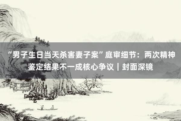 “男子生日当天杀害妻子案”庭审细节：两次精神鉴定结果不一成核心争议｜封面深镜