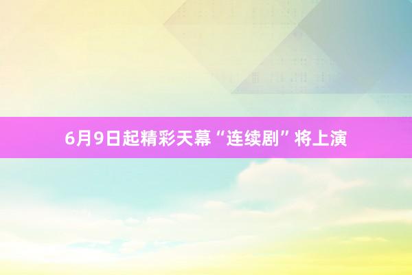 6月9日起精彩天幕“连续剧”将上演