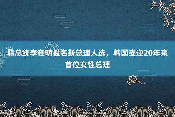 韩总统李在明提名新总理人选，韩国或迎20年来首位女性总理