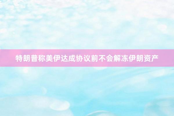 特朗普称美伊达成协议前不会解冻伊朗资产