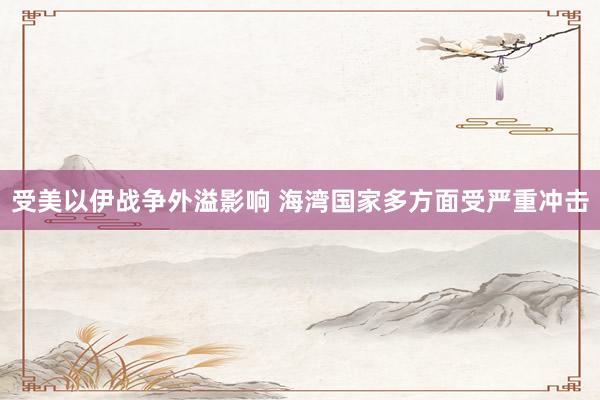 受美以伊战争外溢影响 海湾国家多方面受严重冲击