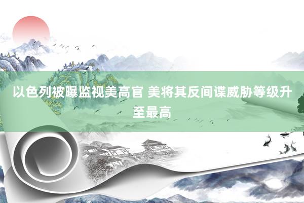以色列被曝监视美高官 美将其反间谍威胁等级升至最高