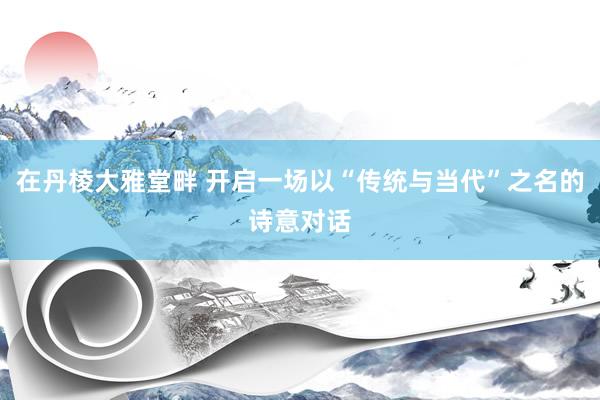 在丹棱大雅堂畔 开启一场以“传统与当代”之名的诗意对话