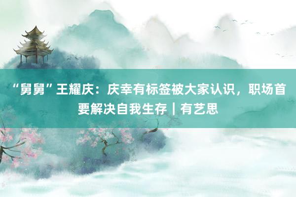 “舅舅”王耀庆：庆幸有标签被大家认识，职场首要解决自我生存｜有艺思