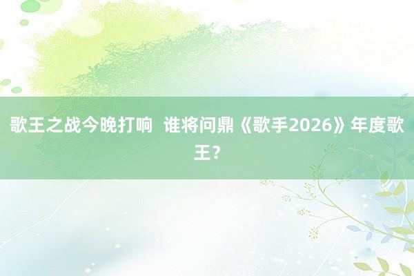 歌王之战今晚打响  谁将问鼎《歌手2026》年度歌王？