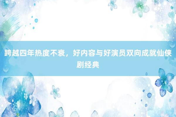 跨越四年热度不衰，好内容与好演员双向成就仙侠剧经典