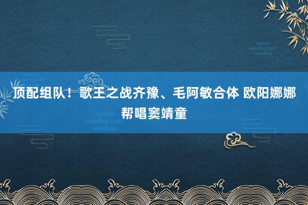 顶配组队！歌王之战齐豫、毛阿敏合体 欧阳娜娜帮唱窦靖童