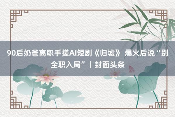 90后奶爸离职手搓AI短剧《归墟》 爆火后说“别全职入局”丨封面头条