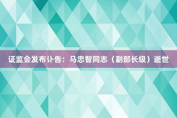 证监会发布讣告：马忠智同志（副部长级）逝世