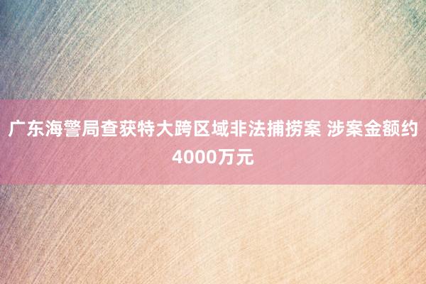 广东海警局查获特大跨区域非法捕捞案 涉案金额约4000万元