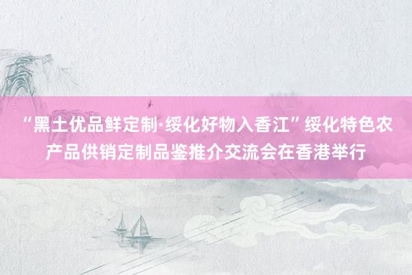 “黑土优品鲜定制·绥化好物入香江”绥化特色农产品供销定制品鉴推介交流会在香港举行