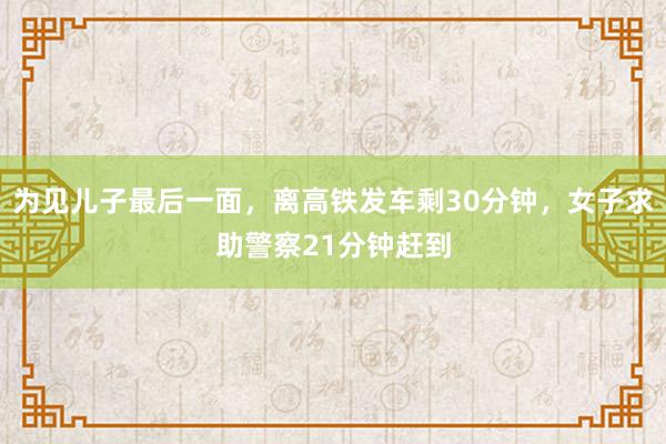 为见儿子最后一面，离高铁发车剩30分钟，女子求助警察21分钟赶到