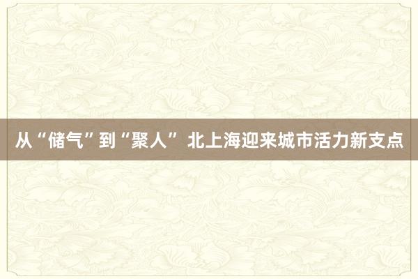 从“储气”到“聚人” 北上海迎来城市活力新支点