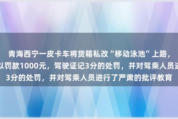 青海西宁一皮卡车将货箱私改“移动泳池”上路，民警依法对驾驶人处以罚款1000元，驾驶证记3分的处罚，并对驾乘人员进行了严肃的批评教育