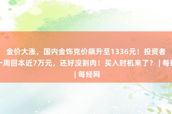 金价大涨，国内金饰克价飙升至1336元！投资者：一周回本近7万元，还好没割肉！买入时机来了？ | 每经网