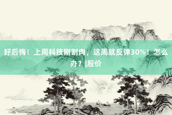 好后悔！上周科技刚割肉，这周就反弹30%！怎么办？|股价