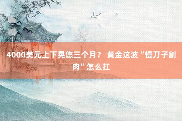 4000美元上下晃悠三个月？ 黄金这波“慢刀子割肉”怎么扛