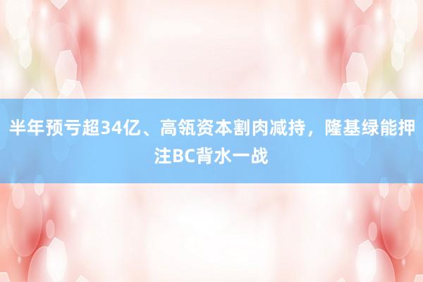 半年预亏超34亿、高瓴资本割肉减持，隆基绿能押注BC背水一战