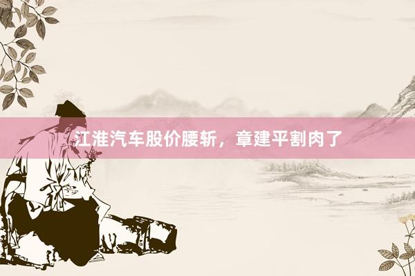 江淮汽车股价腰斩，章建平割肉了