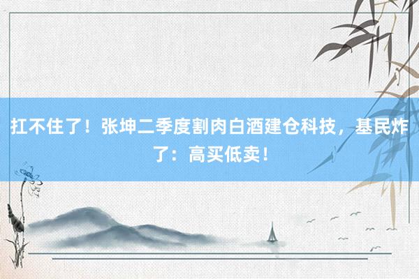 扛不住了！张坤二季度割肉白酒建仓科技，基民炸了：高买低卖！