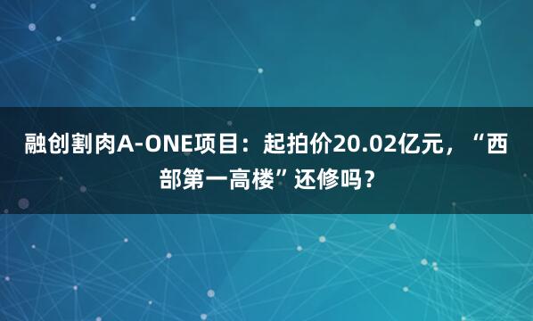 融创割肉A-ONE项目：起拍价20.02亿元，“西部第一高楼”还修吗？
