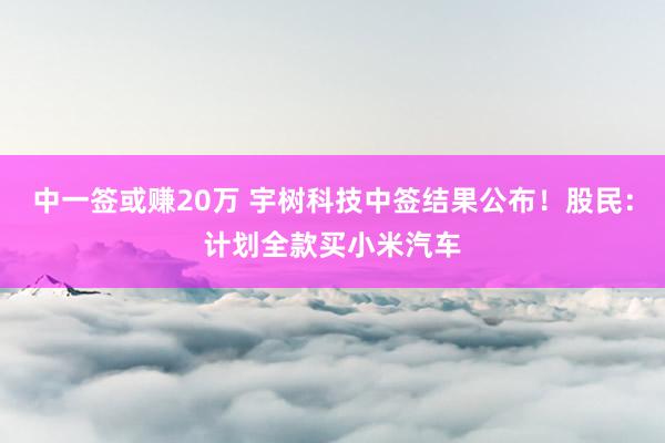 中一签或赚20万 宇树科技中签结果公布！股民：计划全款买小米汽车