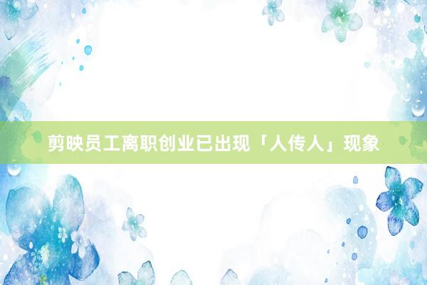 剪映员工离职创业已出现「人传人」现象