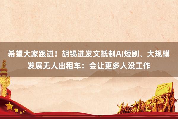 希望大家跟进！胡锡进发文抵制AI短剧、大规模发展无人出租车：会让更多人没工作