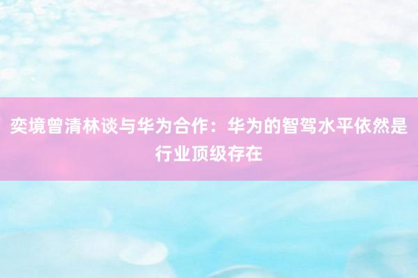 奕境曾清林谈与华为合作：华为的智驾水平依然是行业顶级存在