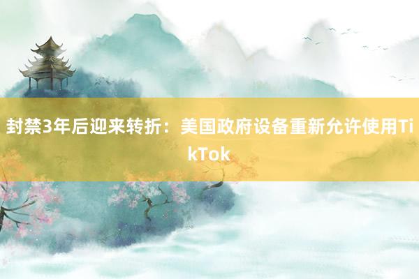 封禁3年后迎来转折：美国政府设备重新允许使用TikTok