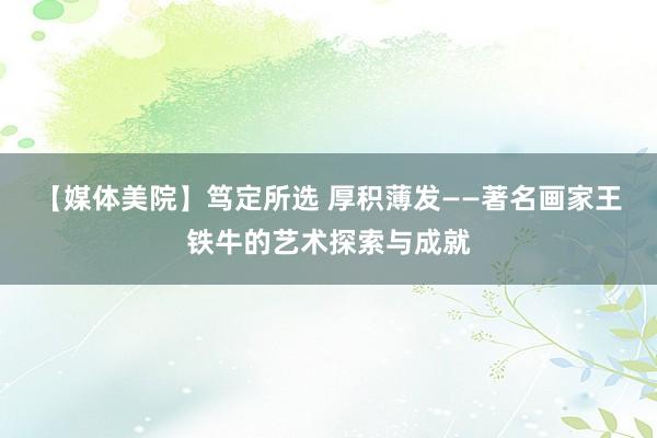 【媒体美院】笃定所选 厚积薄发——著名画家王铁牛的艺术探索与成就