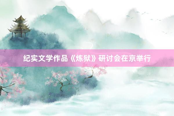 纪实文学作品《炼狱》研讨会在京举行