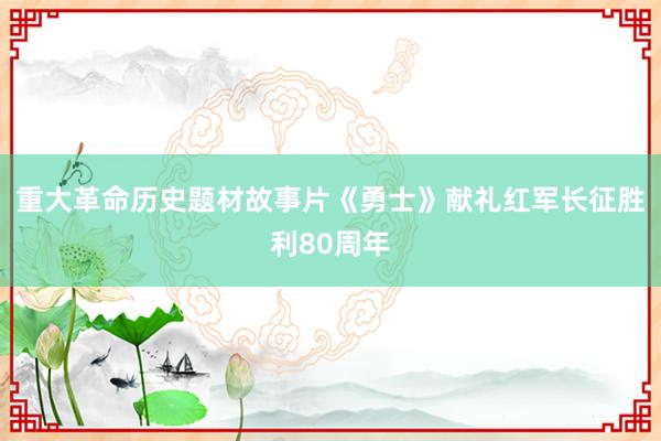 重大革命历史题材故事片《勇士》献礼红军长征胜利80周年