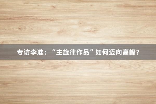 专访李准：“主旋律作品”如何迈向高峰？