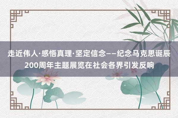 走近伟人·感悟真理·坚定信念——纪念马克思诞辰200周年主题展览在社会各界引发反响