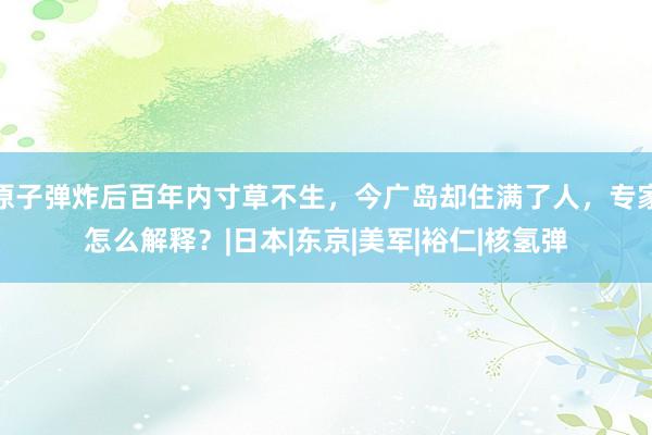 原子弹炸后百年内寸草不生，今广岛却住满了人，专家怎么解释？|日本|东京|美军|裕仁|核氢弹