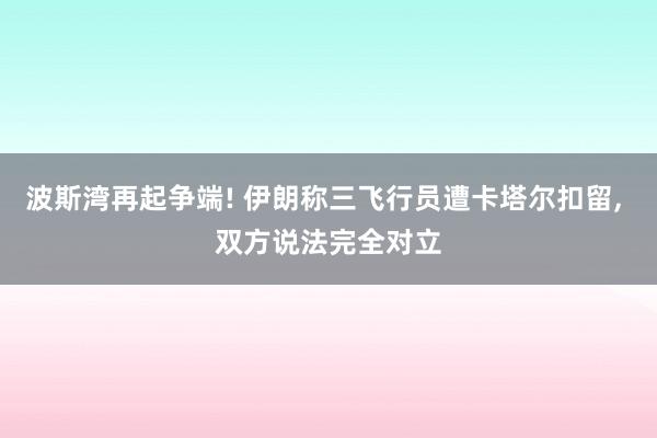 波斯湾再起争端! 伊朗称三飞行员遭卡塔尔扣留, 双方说法完全对立