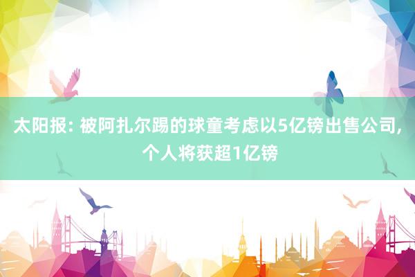太阳报: 被阿扎尔踢的球童考虑以5亿镑出售公司, 个人将获超1亿镑