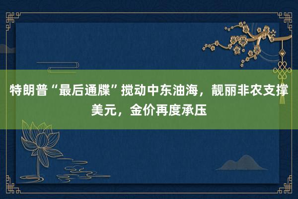 特朗普“最后通牒”搅动中东油海，靓丽非农支撑美元，金价再度承压