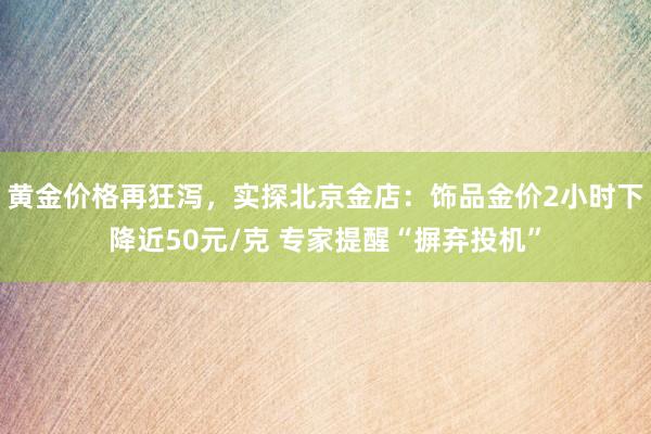 黄金价格再狂泻，实探北京金店：饰品金价2小时下降近50元/克 专家提醒“摒弃投机”
