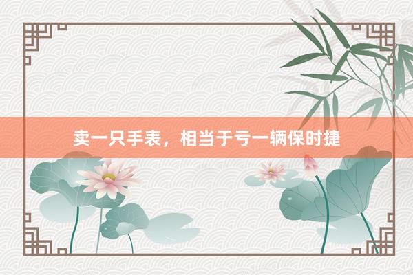 卖一只手表，相当于亏一辆保时捷