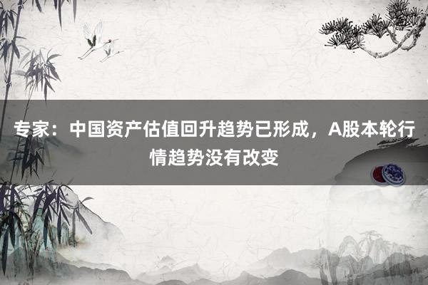专家：中国资产估值回升趋势已形成，A股本轮行情趋势没有改变