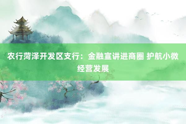 农行菏泽开发区支行：金融宣讲进商圈 护航小微经营发展