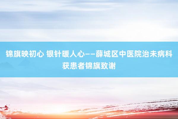 锦旗映初心 银针暖人心——薛城区中医院治未病科获患者锦旗致谢