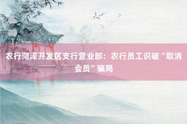 农行菏泽开发区支行营业部：农行员工识破“取消会员”骗局