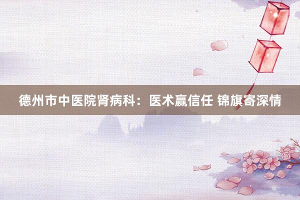 德州市中医院肾病科：医术赢信任 锦旗寄深情