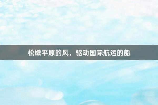 松嫩平原的风，驱动国际航运的船