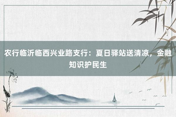 农行临沂临西兴业路支行：夏日驿站送清凉，金融知识护民生